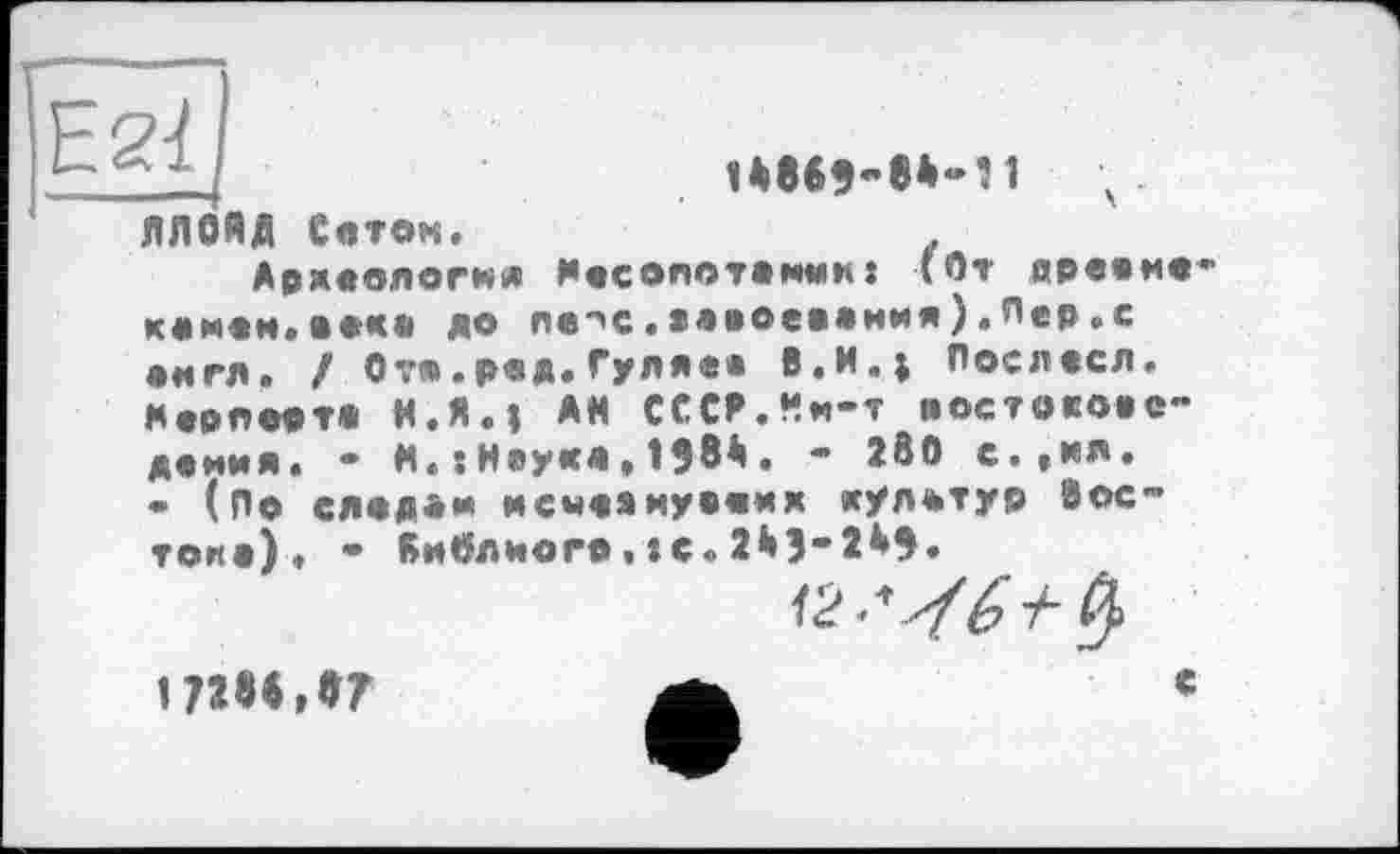 ﻿Е2І

ЛЛОЯД Сеток,
Аржвологкя ДосОЛОТОНКЯÎ (От древко* комвм.оок» до лв"«с.»лі»ое»«ния).Лер.с •игл, / От».рвд.Гуляев В.И.; Послвсл. Мволоот« Н.Я.І АН СССР.Ни-т постовою-демия, - Н«:Неуке » 1ЭВА• - 28O с.,пл. • (По след«* мемвякув«кк «улштур Восток») ♦ • Киблиого•te«2ЙЗ-2А9«
17Ш, »7
с